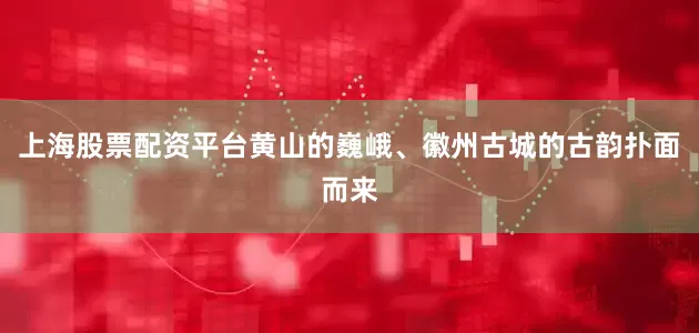 上海股票配资平台黄山的巍峨、徽州古城的古韵扑面而来