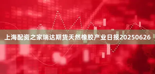上海配资之家瑞达期货天然橡胶产业日报20250626