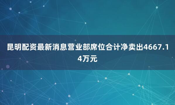 昆明配资最新消息营业部席位合计净卖出4667.14万元