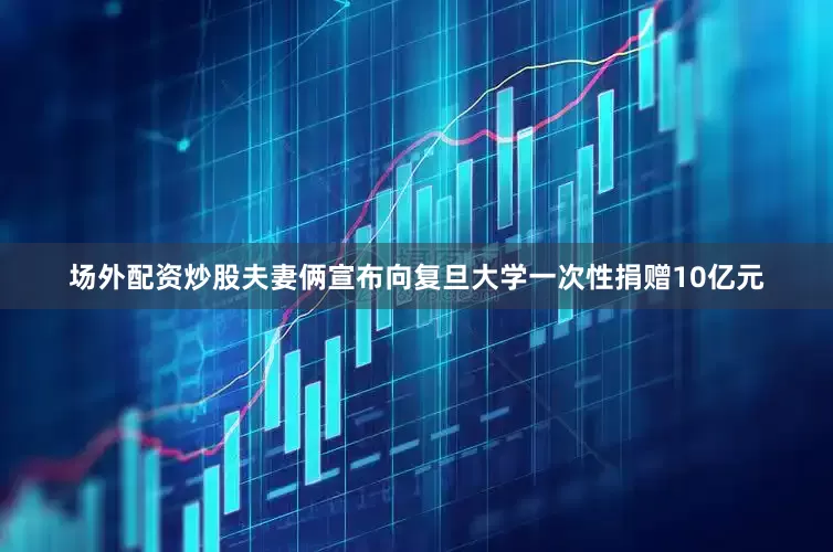 场外配资炒股夫妻俩宣布向复旦大学一次性捐赠10亿元