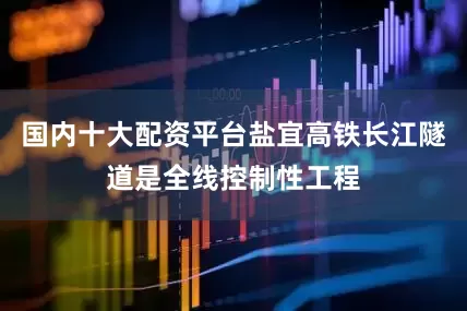 国内十大配资平台盐宜高铁长江隧道是全线控制性工程