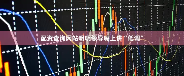配资查询网站明明领导嘴上讲“低调”