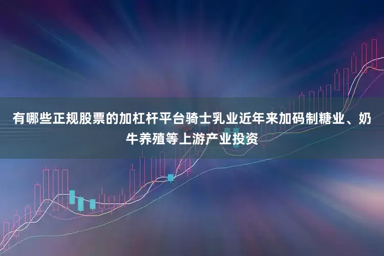 有哪些正规股票的加杠杆平台骑士乳业近年来加码制糖业、奶牛养殖等上游产业投资