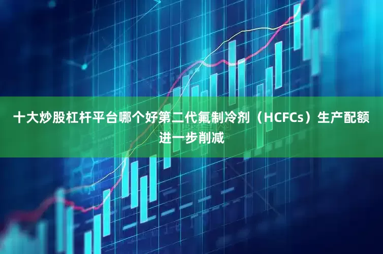 十大炒股杠杆平台哪个好第二代氟制冷剂（HCFCs）生产配额进一步削减