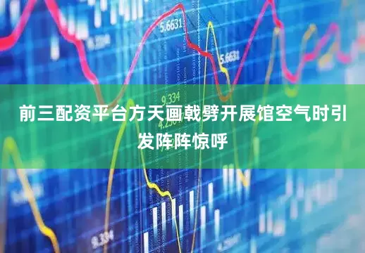前三配资平台方天画戟劈开展馆空气时引发阵阵惊呼