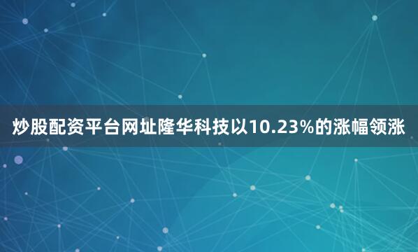 炒股配资平台网址隆华科技以10.23%的涨幅领涨