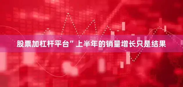 股票加杠杆平台”上半年的销量增长只是结果