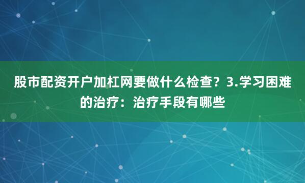 股市配资开户加杠网要做什么检查？3.学习困难的治疗：治疗手段有哪些