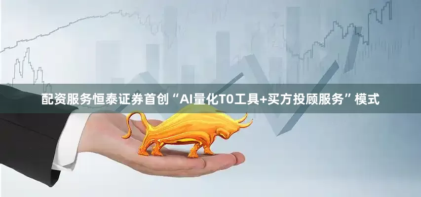 配资服务恒泰证券首创“AI量化T0工具+买方投顾服务”模式