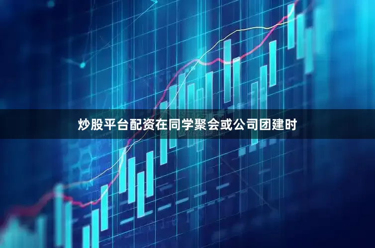 炒股平台配资在同学聚会或公司团建时